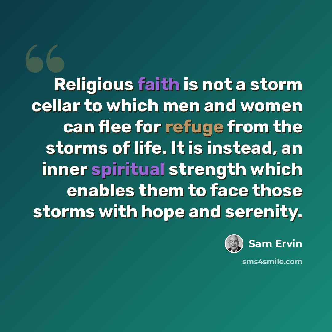 “Religious faith is not a storm cellar to which men and women can flee for refuge from the storms of life. It is instead, an inner spiritual strength which enables them to face those storms with hope and serenity.” quote by Sam Ervin