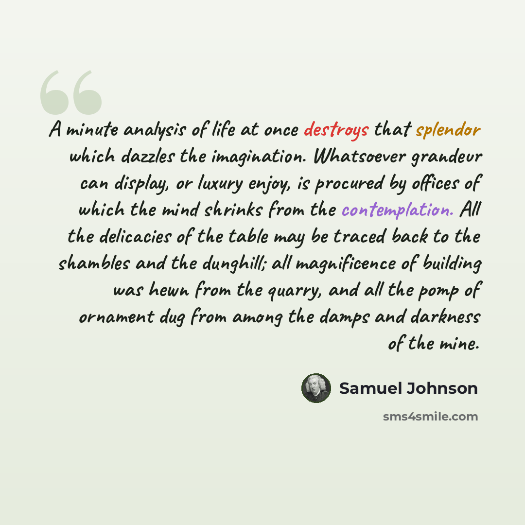 “A minute analysis of life at once destroys that splendor which dazzles the imagination. Whatsoever grandeur can display, or luxury enjoy, is procured by offices of which the mind shrinks from the contemplation. All the delicacies of the table may be traced back to the shambles and the dunghill…” quote by Samuel Johnson