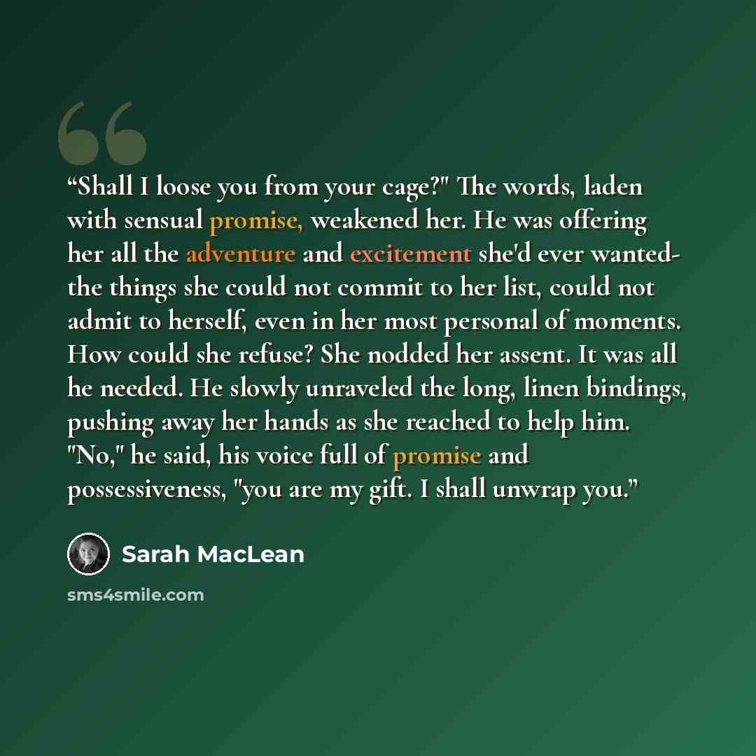“Shall I loose you from your cage?" The words, laden with sensual promise, weakened her. He was offering her all the adventure and excitement she'd ever wanted- the things she could not commit to her list, could not admit to herself, even in her most personal of moments. How could she refuse? She…” quote by Sarah MacLean