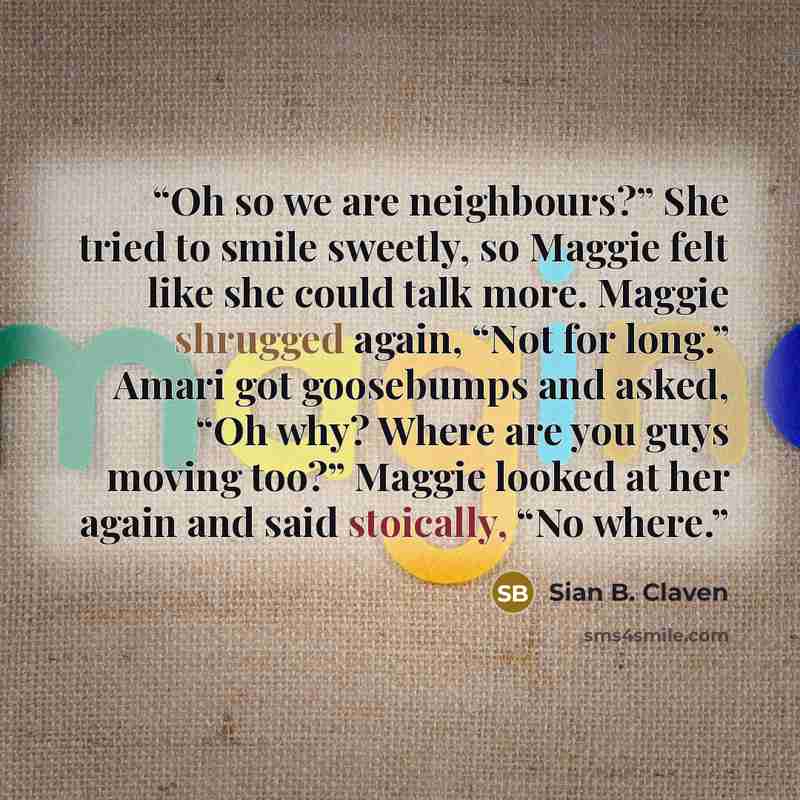 “Oh so we are neighbours?” She tried to smile sweetly, so Maggie felt like she could talk more. Maggie shrugged again, “Not for long.” Amari got goosebumps and asked, “Oh why? Where are you guys moving too?” Maggie looked at her again and said stoically, “No where.” quote by Sian B. Claven