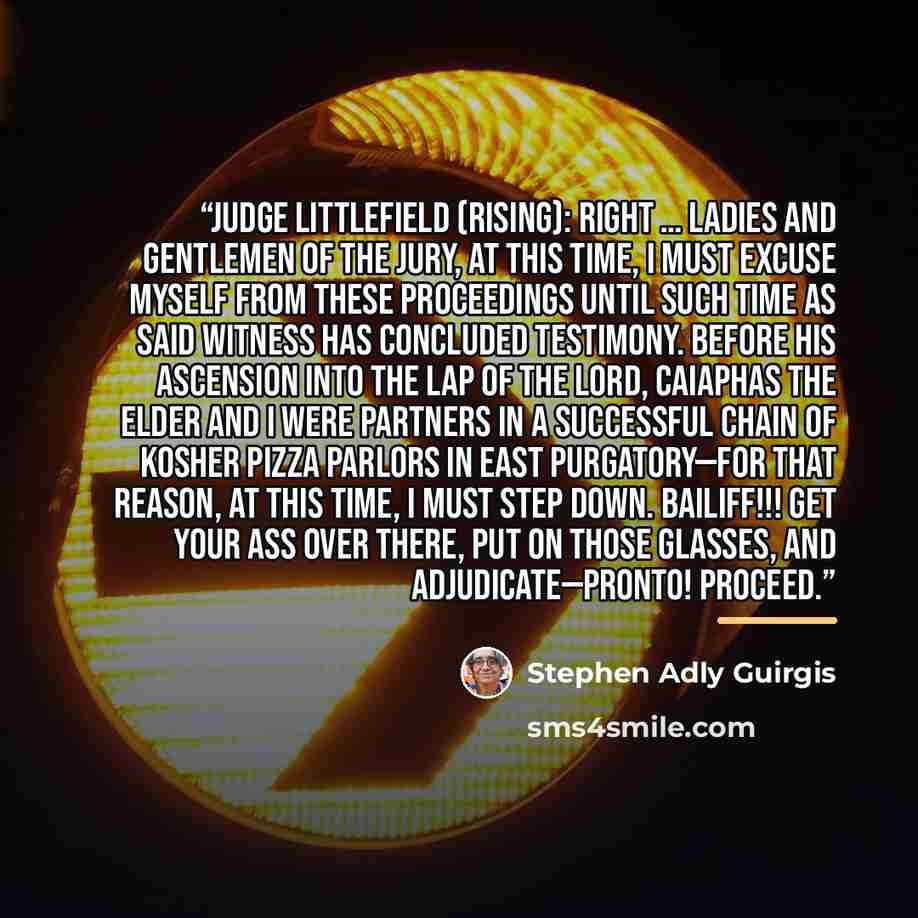 “JUDGE LITTLEFIELD (rising): Right … Ladies and gentlemen of the jury, at this time, I must excuse myself from these proceedings until such time as said witness has concluded testimony. Before his ascension into the Lap of the Lord, Caiaphas the Elder and I were partners in a successful chain of…” quote by Stephen Adly Guirgis
