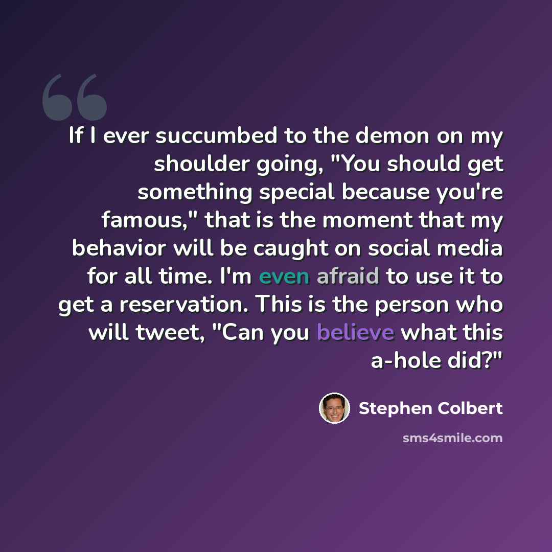 “If I ever succumbed to the demon on my shoulder going, "You should get something special because you're famous," that is the moment that my behavior will be caught on social media for all time. I'm even afraid to use it to get a reservation. This is the person who will tweet, "Can you believe what…” quote by Stephen Colbert