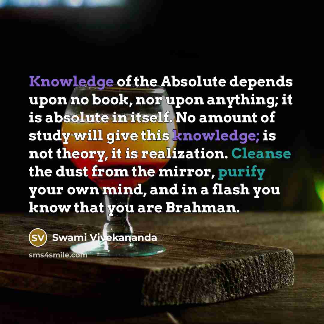 “Knowledge of the Absolute depends upon no book, nor upon anything; it is absolute in itself. No amount of study will give this knowledge; is not theory, it is realization. Cleanse the dust from the mirror, purify your own mind, and in a flash you know that you are Brahman.” quote by Swami Vivekananda
