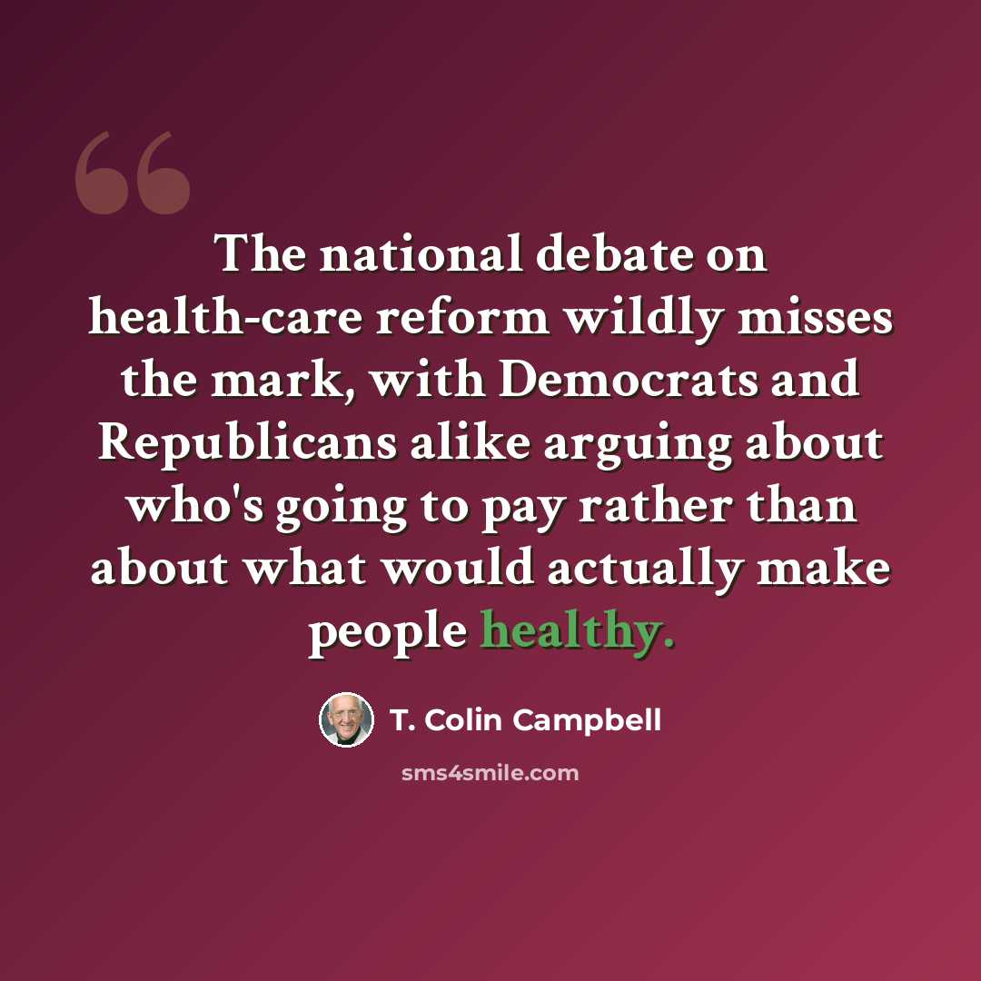 “The national debate on health-care reform wildly misses the mark, with Democrats and Republicans alike arguing about who's going to pay rather than about what would actually make people healthy.” quote by T. Colin Campbell