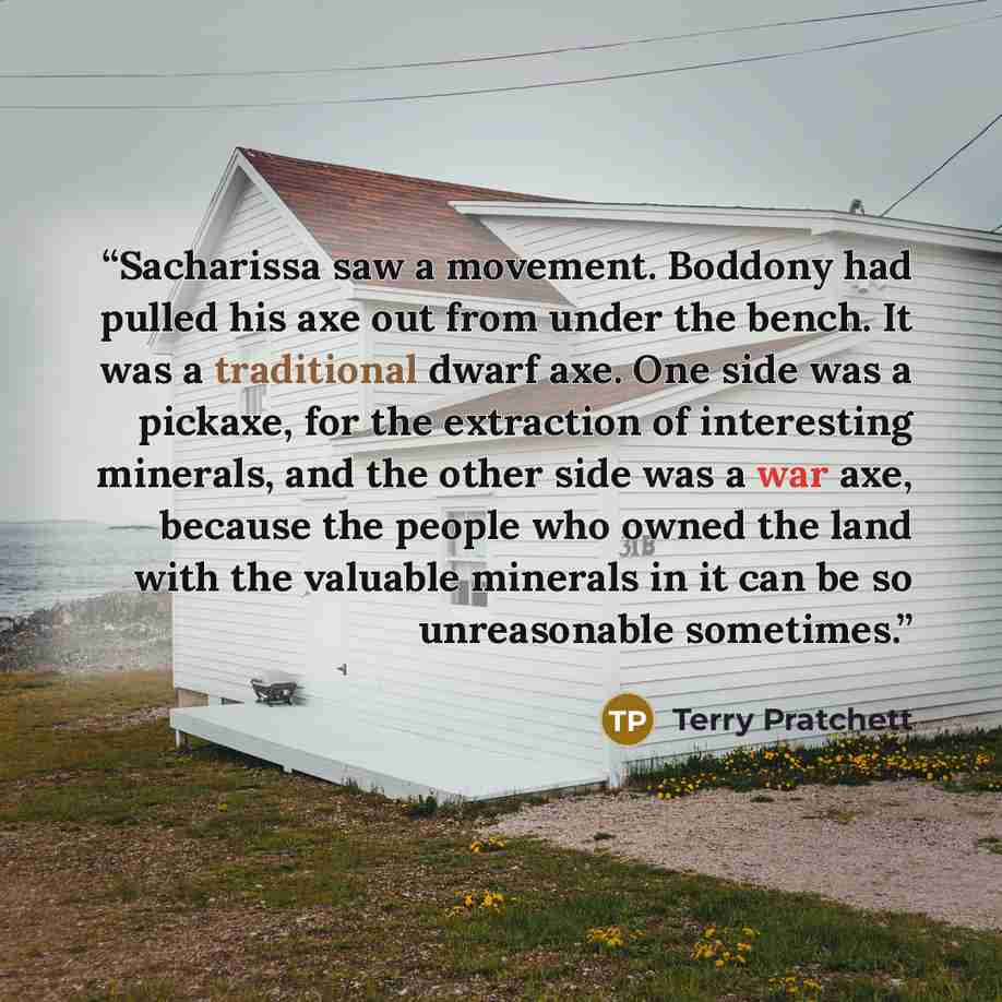 “Sacharissa saw a movement. Boddony had pulled his axe out from under the bench. It was a traditional dwarf axe. One side was a pickaxe, for the extraction of interesting minerals, and the other side was a war axe, because the people who owned the land with the valuable minerals in it can be so…” quote by Terry Pratchett