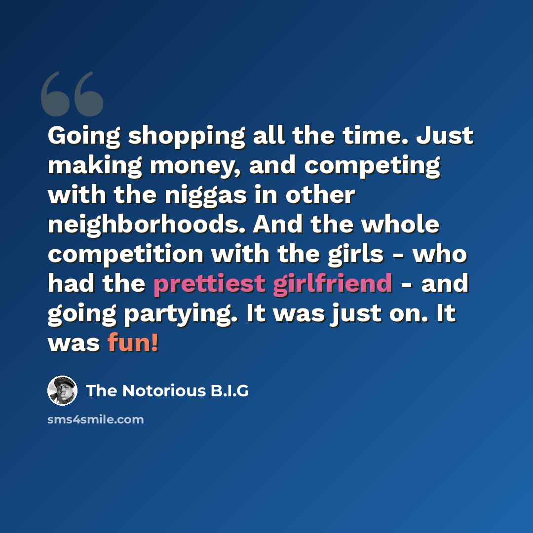 “Going shopping all the time. Just making money, and competing with the niggas in other neighborhoods. And the whole competition with the girls - who had the prettiest girlfriend - and going partying. It was just on. It was fun!” quote by The Notorious B.I.G