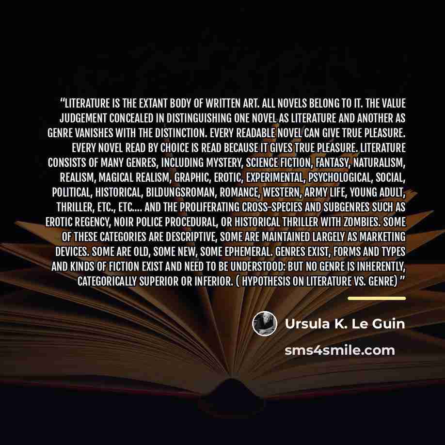 “Literature is the extant body of written art. All novels belong to it. The value judgement concealed in distinguishing one novel as literature and another as genre vanishes with the distinction. Every readable novel can give true pleasure. Every novel read by choice is read because it gives true…” quote by Ursula K. Le Guin