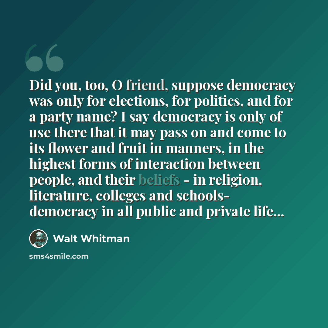 “Did you, too, O friend, suppose democracy was only for elections, for politics, and for a party name? I say democracy is only of use there that it may pass on and come to its flower and fruit in manners, in the highest forms of interaction between people, and their beliefs - in religion…” quote by Walt Whitman