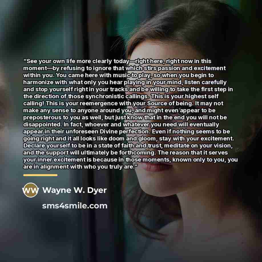 “See your own life more clearly today—right here, right now in this moment—by refusing to ignore that which stirs passion and excitement within you. You came here with music to play, so when you begin to harmonize with what only you hear playing in your mind, listen carefully and stop yourself…” quote by Wayne W. Dyer