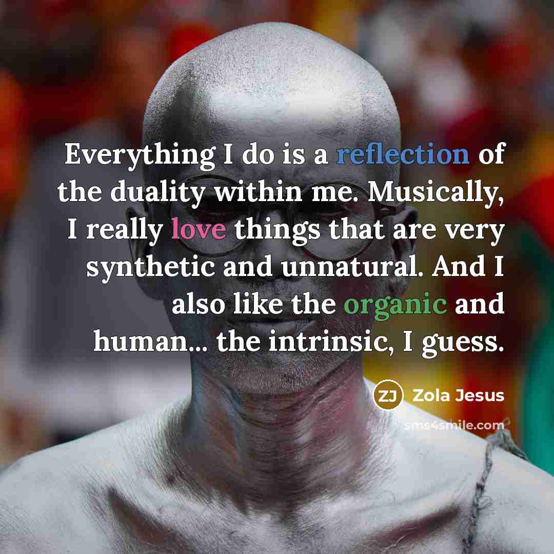 “Everything I do is a reflection of the duality within me. Musically, I really love things that are very synthetic and unnatural. And I also like the organic and human... the intrinsic, I guess.” quote by Zola Jesus