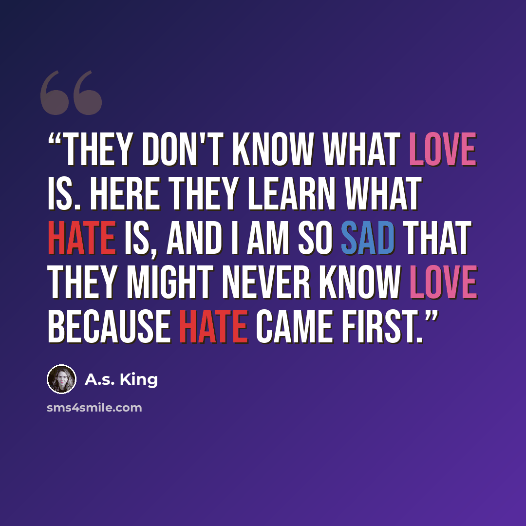 “They don't know what love is. Here they learn what hate is, and I am so sad that they might never know love because hate came first.” quote by A.S. King
