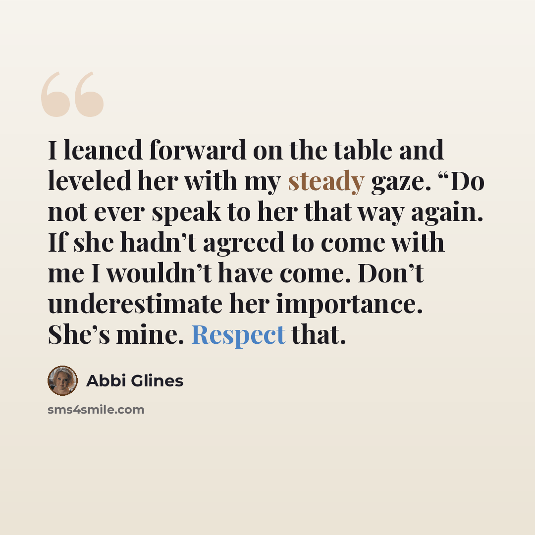 “I leaned forward on the table and leveled her with my steady gaze. “Do not ever speak to her that way again. If she hadn’t agreed to come with me I wouldn’t have come. Don’t underestimate her importance. She’s mine. Respect that.” quote by Abbi Glines