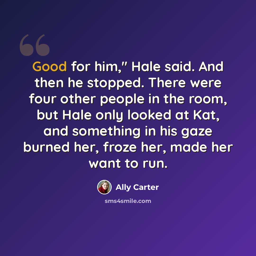 “Good for him," Hale said. And then he stopped. There were four other people in the room, but Hale only looked at Kat, and something in his gaze burned her, froze her, made her want to run.” quote by Ally Carter