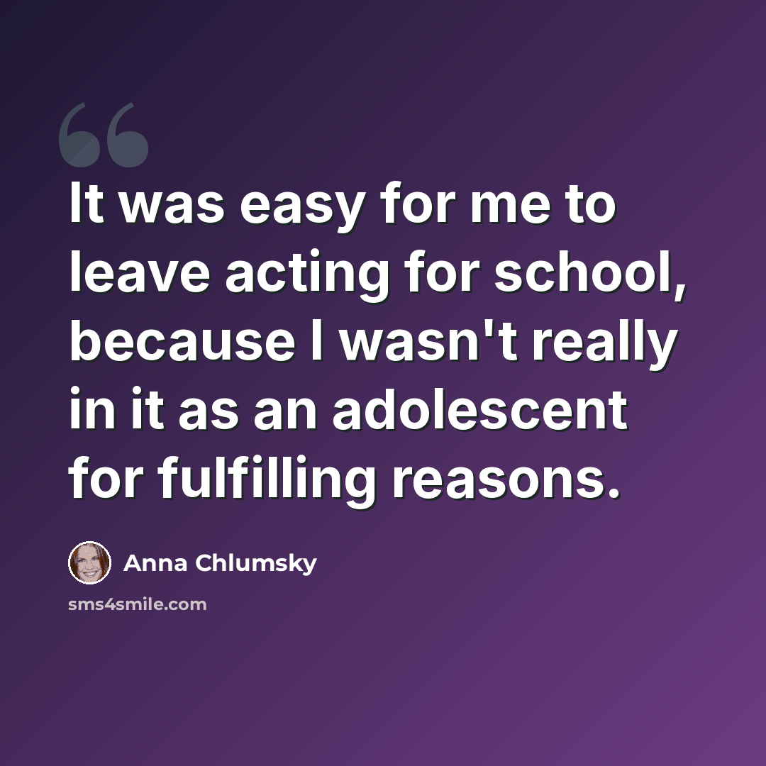 “It was easy for me to leave acting for school, because I wasn't really in it as an adolescent for fulfilling reasons.” quote by Anna Chlumsky