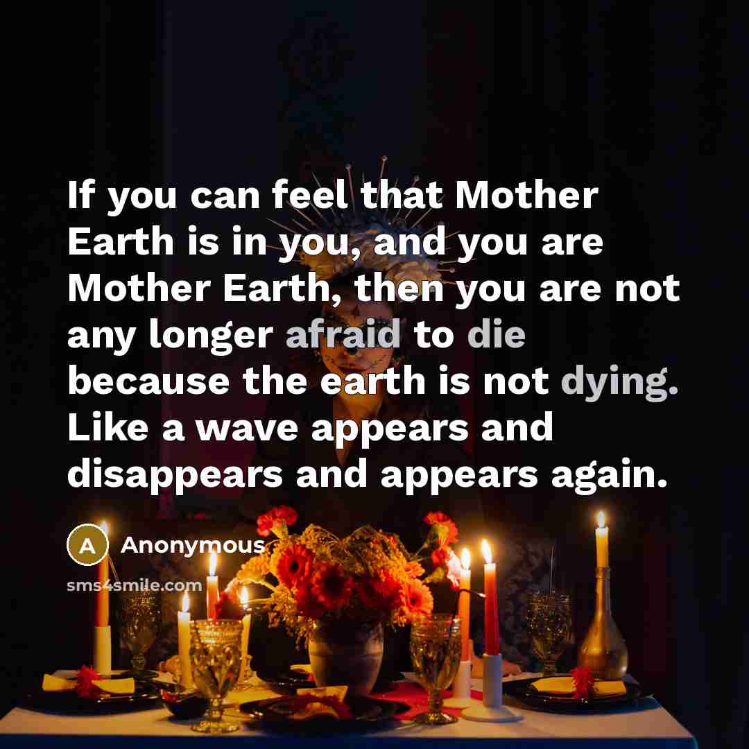 “If you can feel that Mother Earth is in you, and you are Mother Earth, then you are not any longer afraid to die because the earth is not dying. Like a wave appears and disappears and appears again.” quote by Anonymous