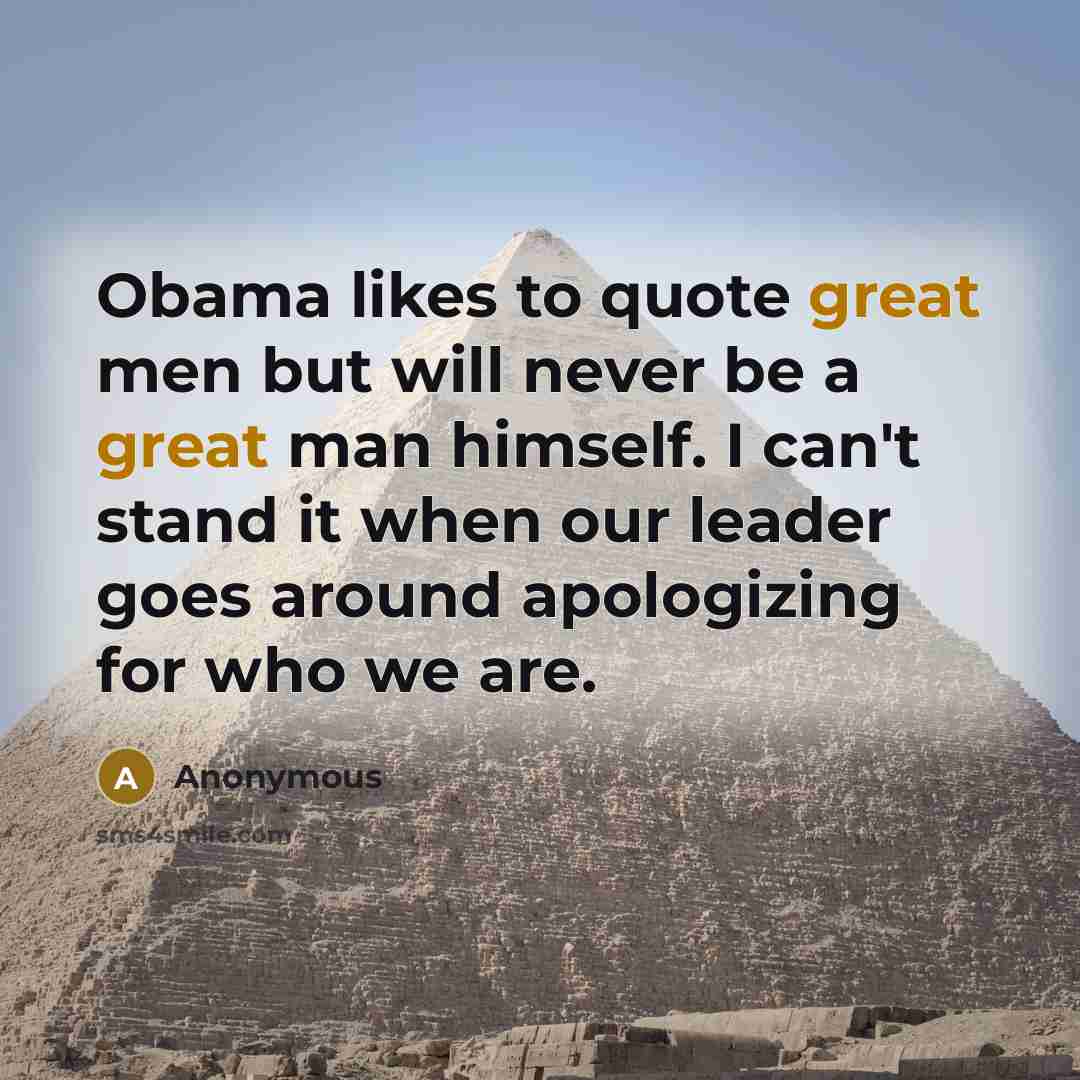 “Obama likes to quote great men but will never be a great man himself. I can't stand it when our leader goes around apologizing for who we are.” quote by Anonymous