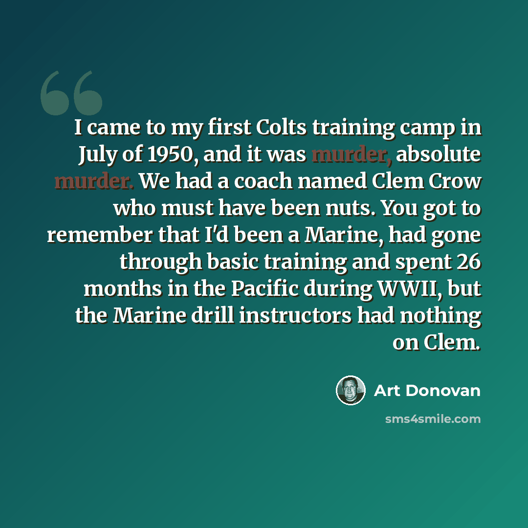 “I came to my first Colts training camp in July of 1950, and it was murder, absolute murder. We had a coach named Clem Crow who must have been nuts. You got to remember that I'd been a Marine, had gone through basic training and spent 26 months in the Pacific during WWII, but the Marine drill…” quote by Art Donovan