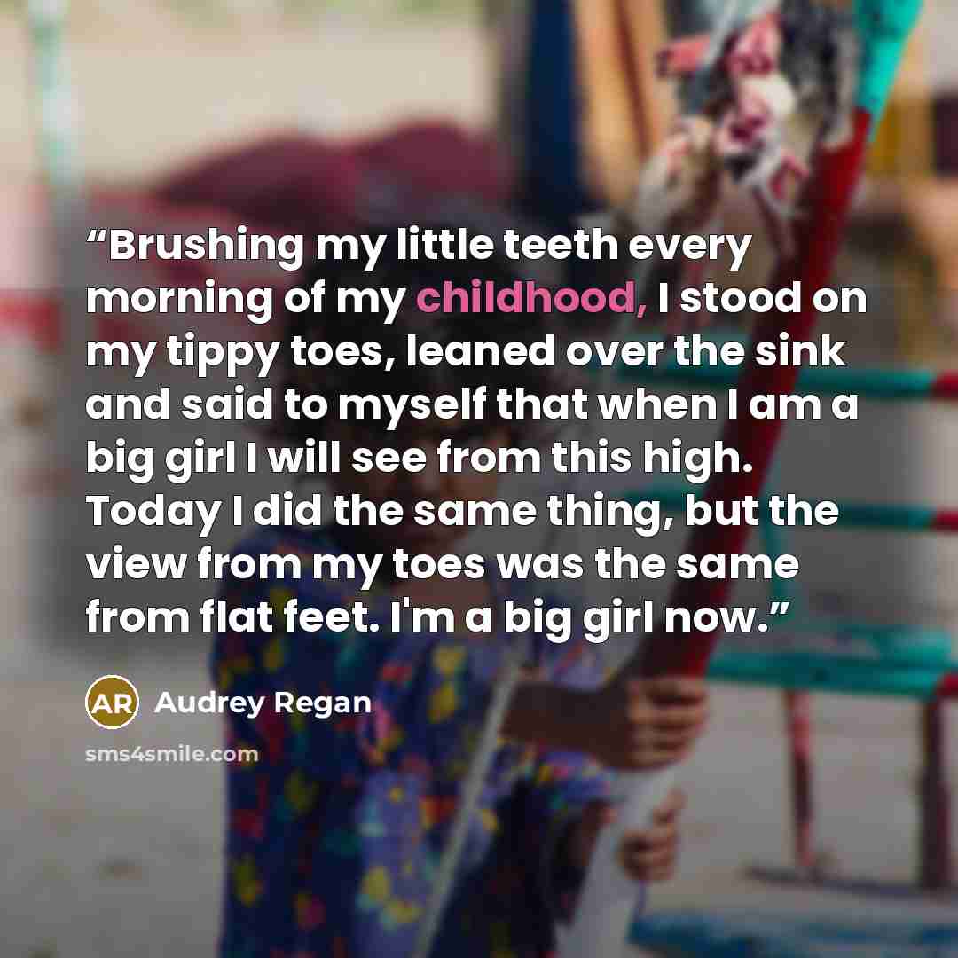 “Brushing my little teeth every morning of my childhood, I stood on my tippy toes, leaned over the sink and said to myself that when I am a big girl I will see from this high. Today I did the same thing, but the view from my toes was the same from flat feet. I'm a big girl now.” quote by Audrey Regan