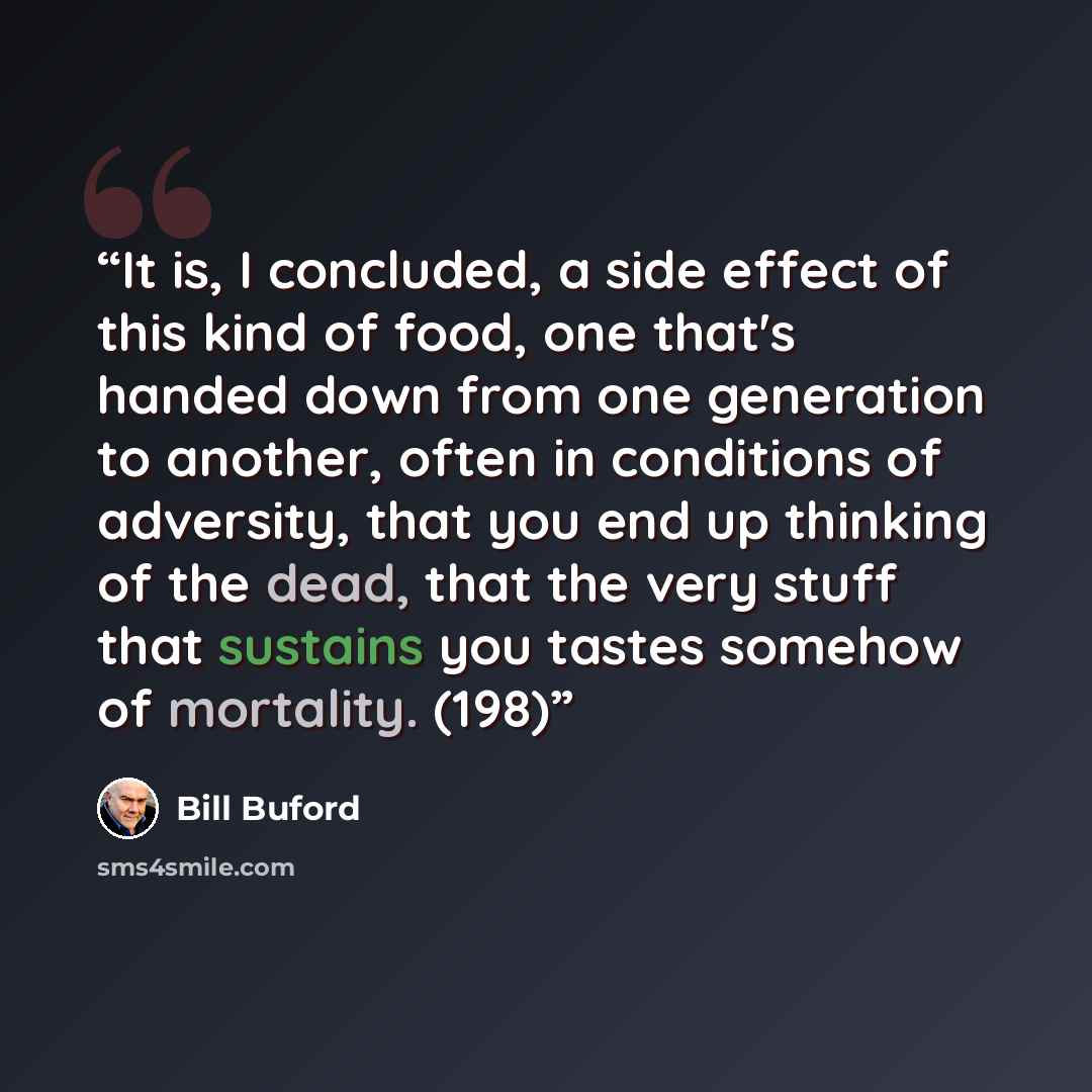 “It is, I concluded, a side effect of this kind of food, one that's handed down from one generation to another, often in conditions of adversity, that you end up thinking of the dead, that the very stuff that sustains you tastes somehow of mortality. (198)” quote by Bill Buford