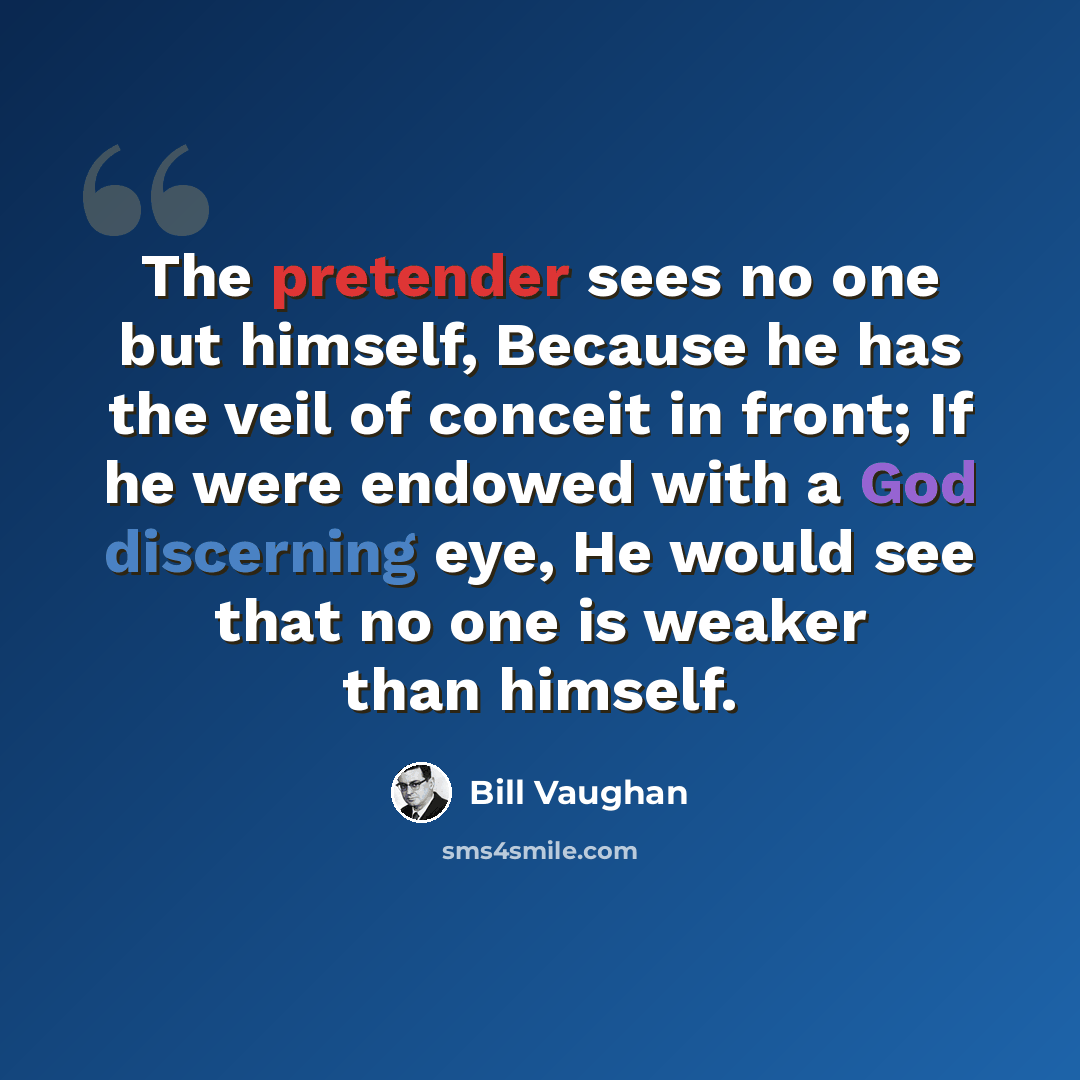 “The pretender sees no one but himself, Because he has the veil of conceit in front; If he were endowed with a God discerning eye, He would see that no one is weaker than himself.” quote by Bill Vaughan