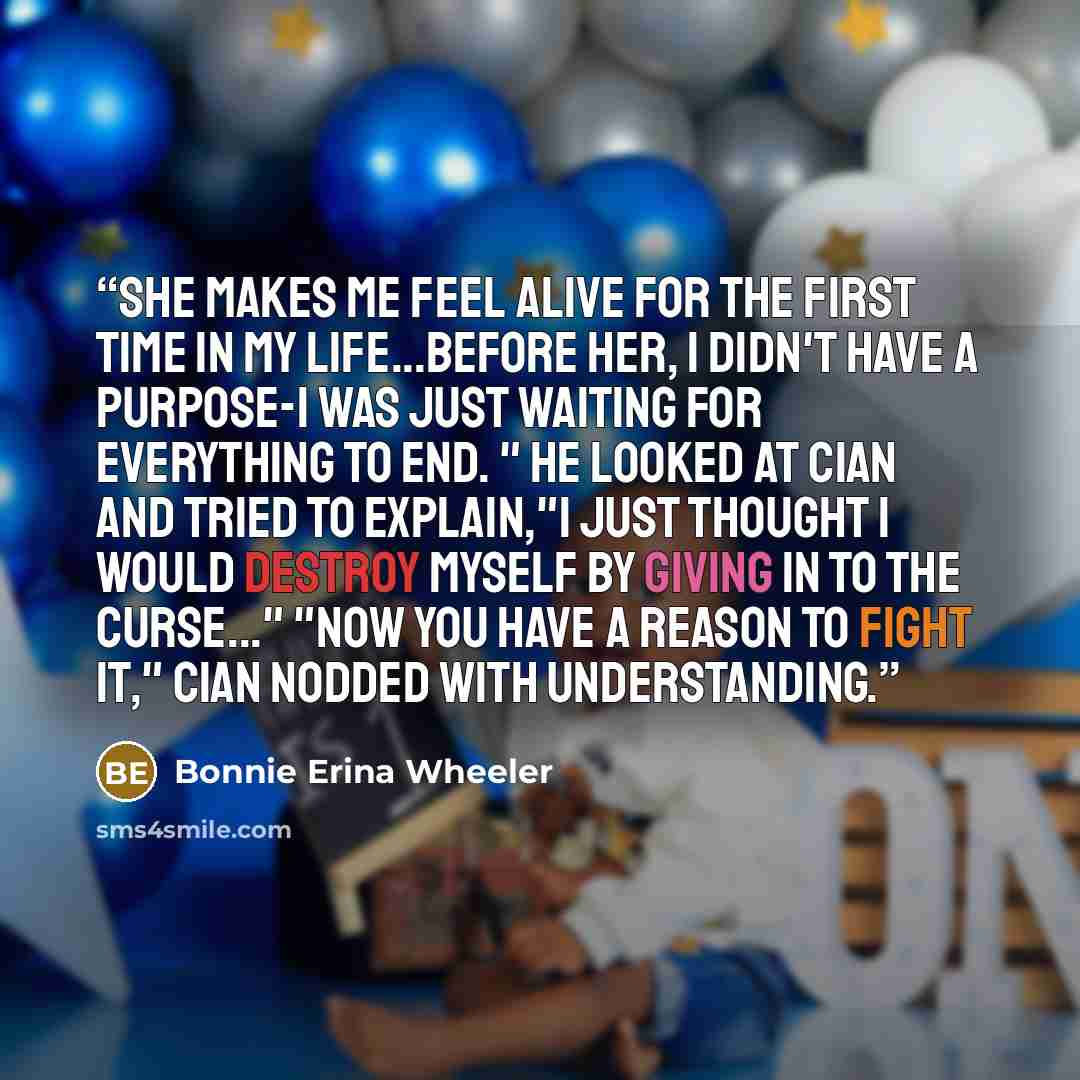 “She makes me feel alive for the first time in my life...Before her, I didn't have a purpose-I was just waiting for everything to end. " He looked at Cian and tried to explain,"I just thought I would destroy myself by giving in to the curse..." "Now you have a reason to fight it," Cian nodded with…” quote by Bonnie Erina Wheeler