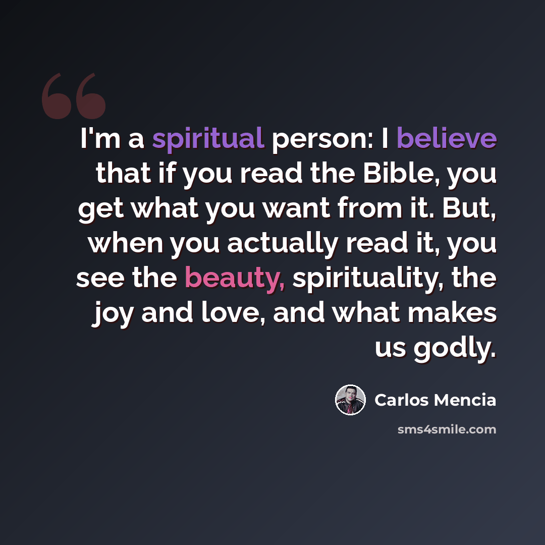 “I'm a spiritual person: I believe that if you read the Bible, you get what you want from it. But, when you actually read it, you see the beauty, spirituality, the joy and love, and what makes us godly.” quote by Carlos Mencia