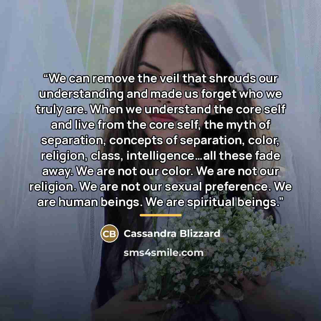 “We can remove the veil that shrouds our understanding and made us forget who we truly are. When we understand the core self and live from the core self, the myth of separation, concepts of separation, color, religion, class, intelligence…all these fade away. We are not our color. We are not our…” quote by Cassandra Blizzard