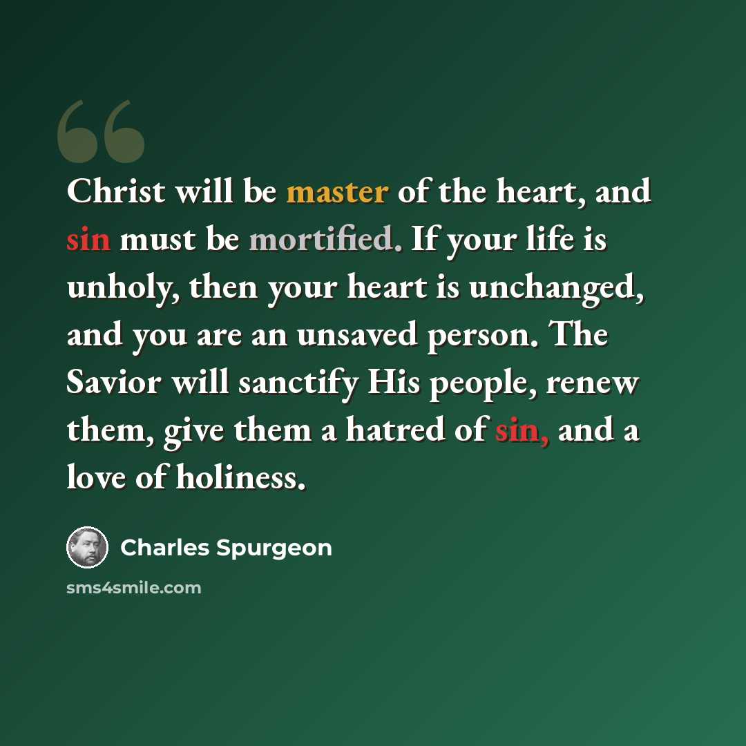 “Christ will be master of the heart, and sin must be mortified. If your life is unholy, then your heart is unchanged, and you are an unsaved person. The Savior will sanctify His people, renew them, give them a hatred of sin, and a love of holiness.” quote by Charles Spurgeon