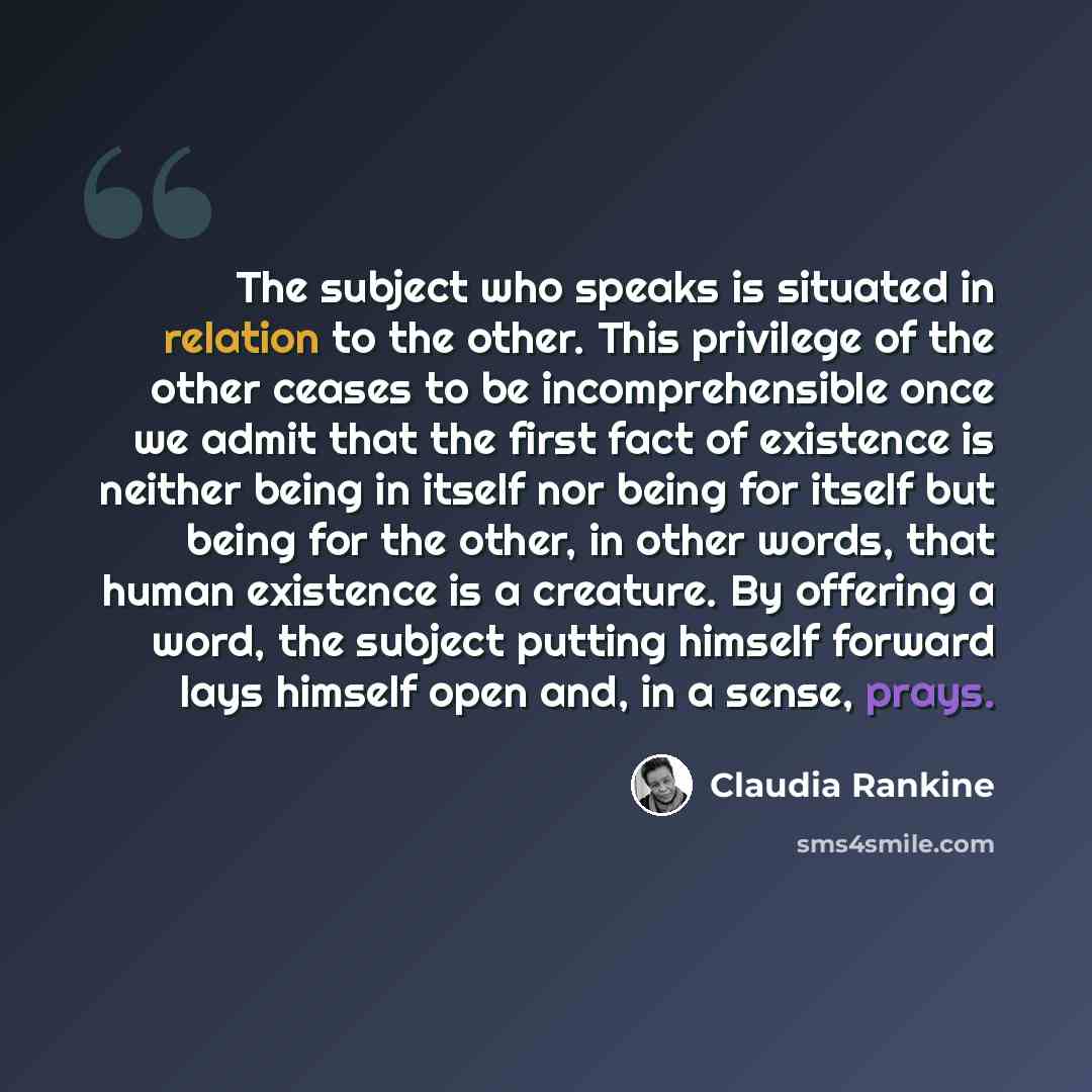 “The subject who speaks is situated in relation to the other. This privilege of the other ceases to be incomprehensible once we admit that the first fact of existence is neither being in itself nor being for itself but being for the other, in other words, that human existence is a creature. By…” quote by Claudia Rankine