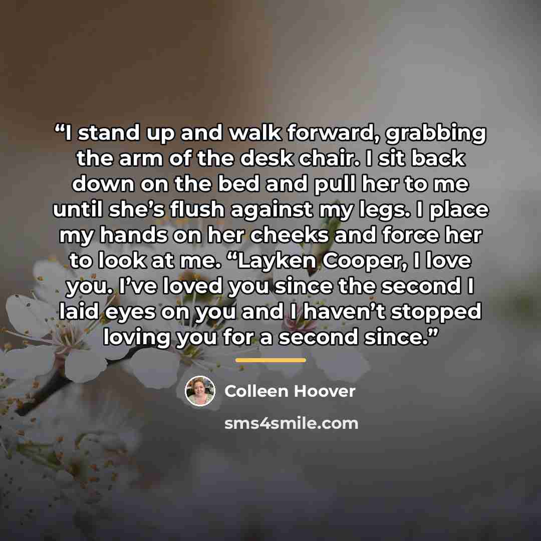“I stand up and walk forward, grabbing the arm of the desk chair. I sit back down on the bed and pull her to me until she’s flush against my legs. I place my hands on her cheeks and force her to look at me. “Layken Cooper, I love you. I’ve loved you since the second I laid eyes on you and I haven’t…” quote by Colleen Hoover