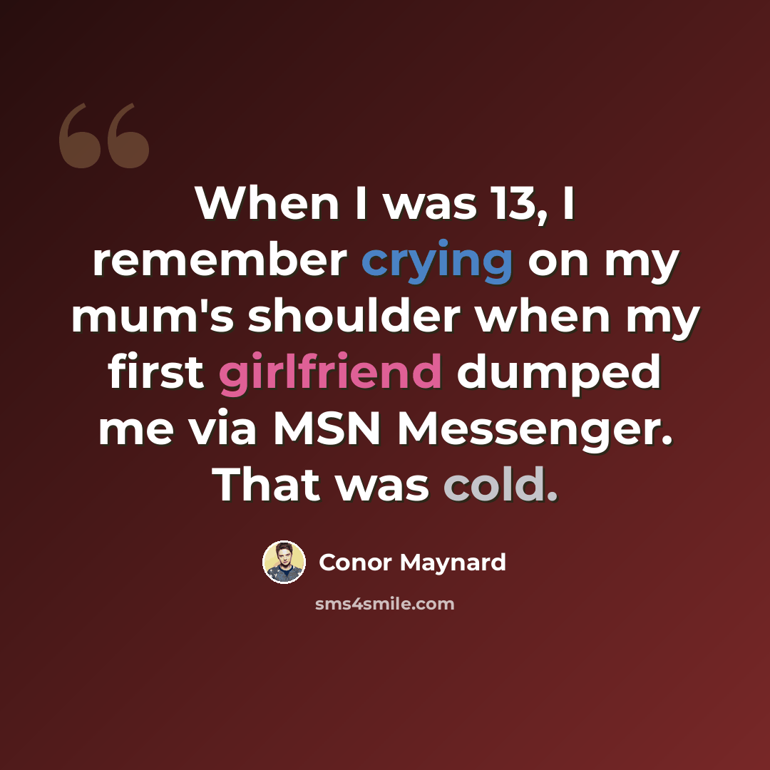 “When I was 13, I remember crying on my mum's shoulder when my first girlfriend dumped me via MSN Messenger. That was cold.” quote by Conor Maynard
