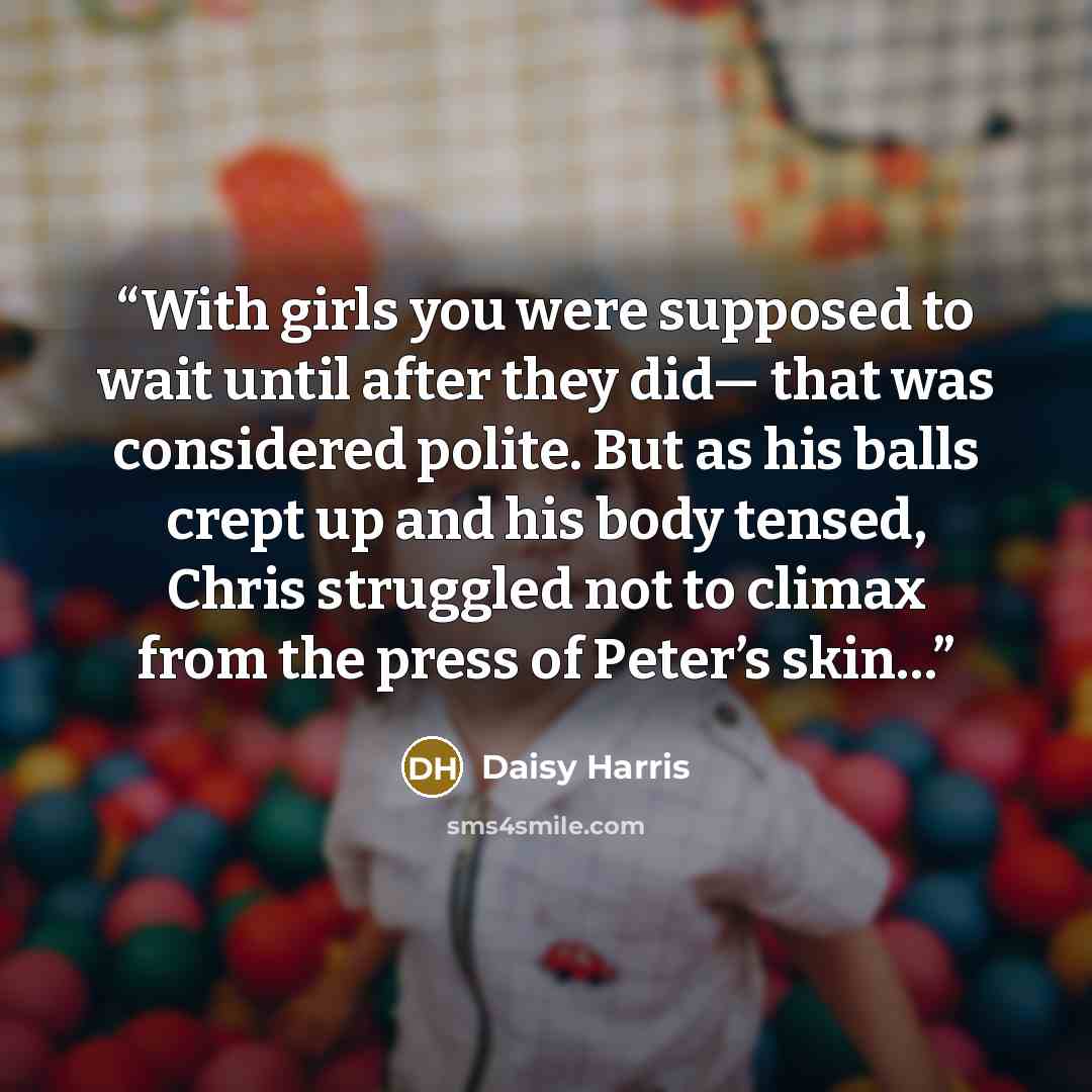 “With girls you were supposed to wait until after they did— that was considered polite. But as his balls crept up and his body tensed, Chris struggled not to climax from the press of Peter’s skin…” quote by Daisy Harris