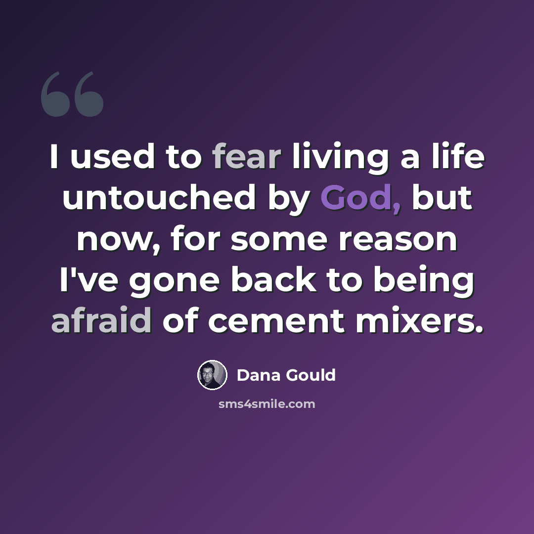 “I used to fear living a life untouched by God, but now, for some reason I've gone back to being afraid of cement mixers.” quote by Dana Gould