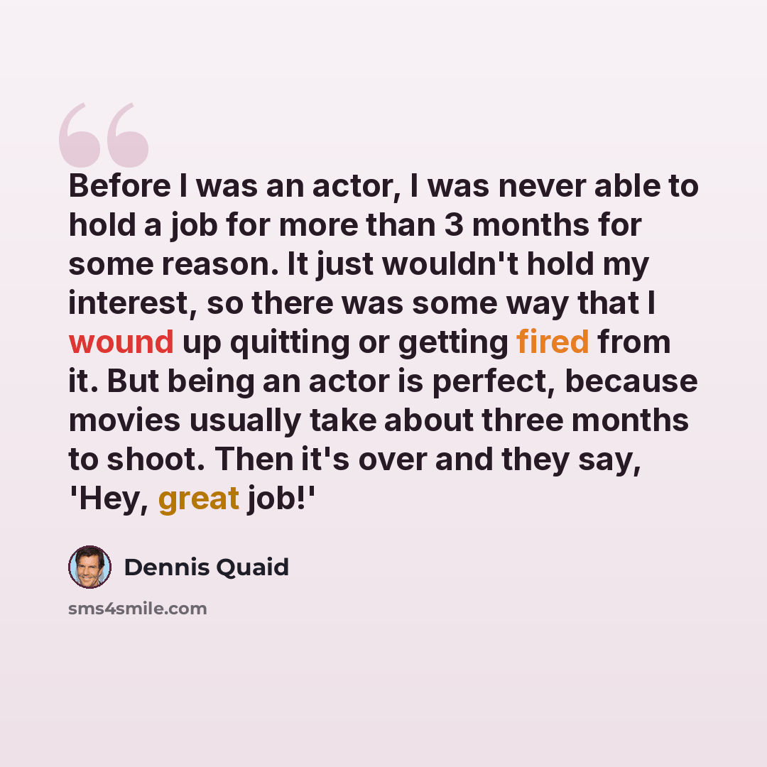 “Before I was an actor, I was never able to hold a job for more than 3 months for some reason. It just wouldn't hold my interest, so there was some way that I wound up quitting or getting fired from it. But being an actor is perfect, because movies usually take about three months to shoot. Then…” quote by Dennis Quaid