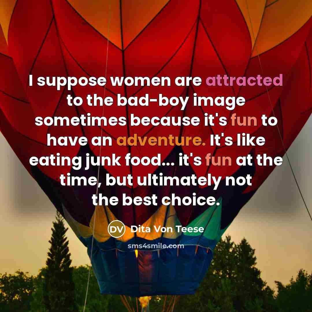“I suppose women are attracted to the bad-boy image sometimes because it's fun to have an adventure. It's like eating junk food... it's fun at the time, but ultimately not the best choice.” quote by Dita Von Teese