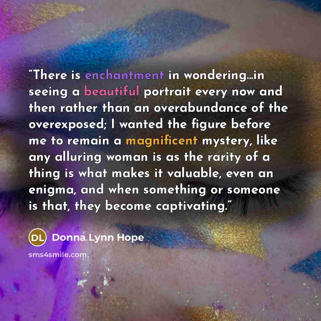 “There is enchantment in wondering...in seeing a beautiful portrait every now and then rather than an overabundance of the overexposed; I wanted the figure before me to remain a magnificent mystery, like any alluring woman is as the rarity of a thing is what makes it valuable, even an enigma, and…” quote by Donna Lynn Hope