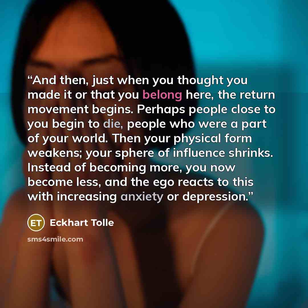 “And then, just when you thought you made it or that you belong here, the return movement begins. Perhaps people close to you begin to die, people who were a part of your world. Then your physical form weakens; your sphere of influence shrinks. Instead of becoming more, you now become less, and the…” quote by Eckhart Tolle