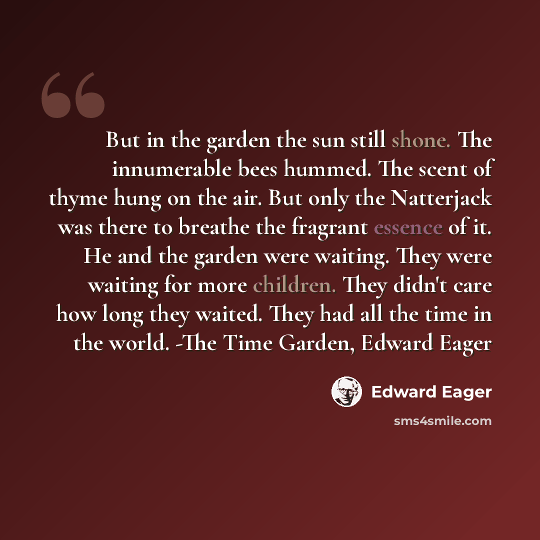 “But in the garden the sun still shone. The innumerable bees hummed. The scent of thyme hung on the air. But only the Natterjack was there to breathe the fragrant essence of it. He and the garden were waiting. They were waiting for more children. They didn't care how long they waited. They had all…” quote by Edward Eager
