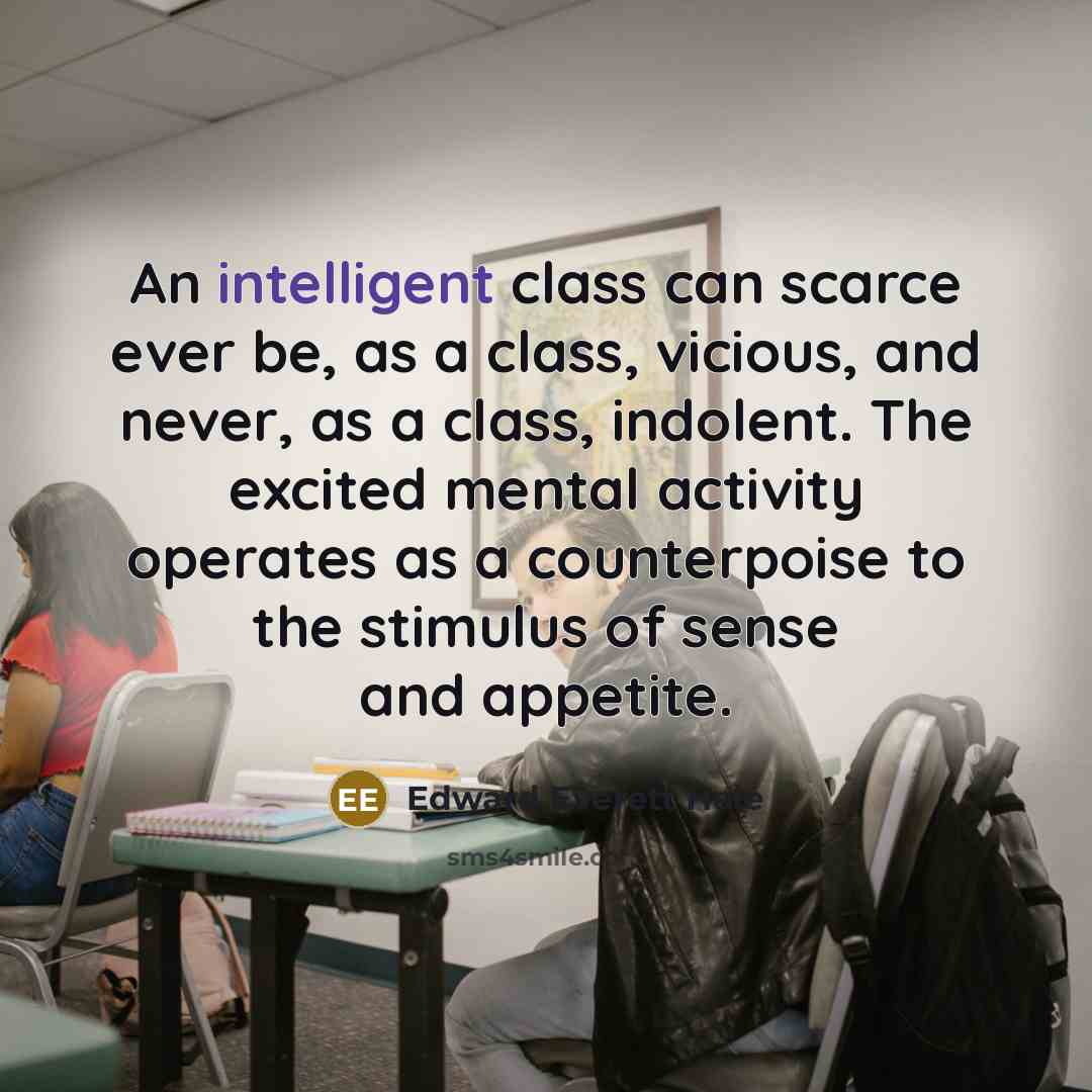 “An intelligent class can scarce ever be, as a class, vicious, and never, as a class, indolent. The excited mental activity operates as a counterpoise to the stimulus of sense and appetite.” quote by Edward Everett Hale