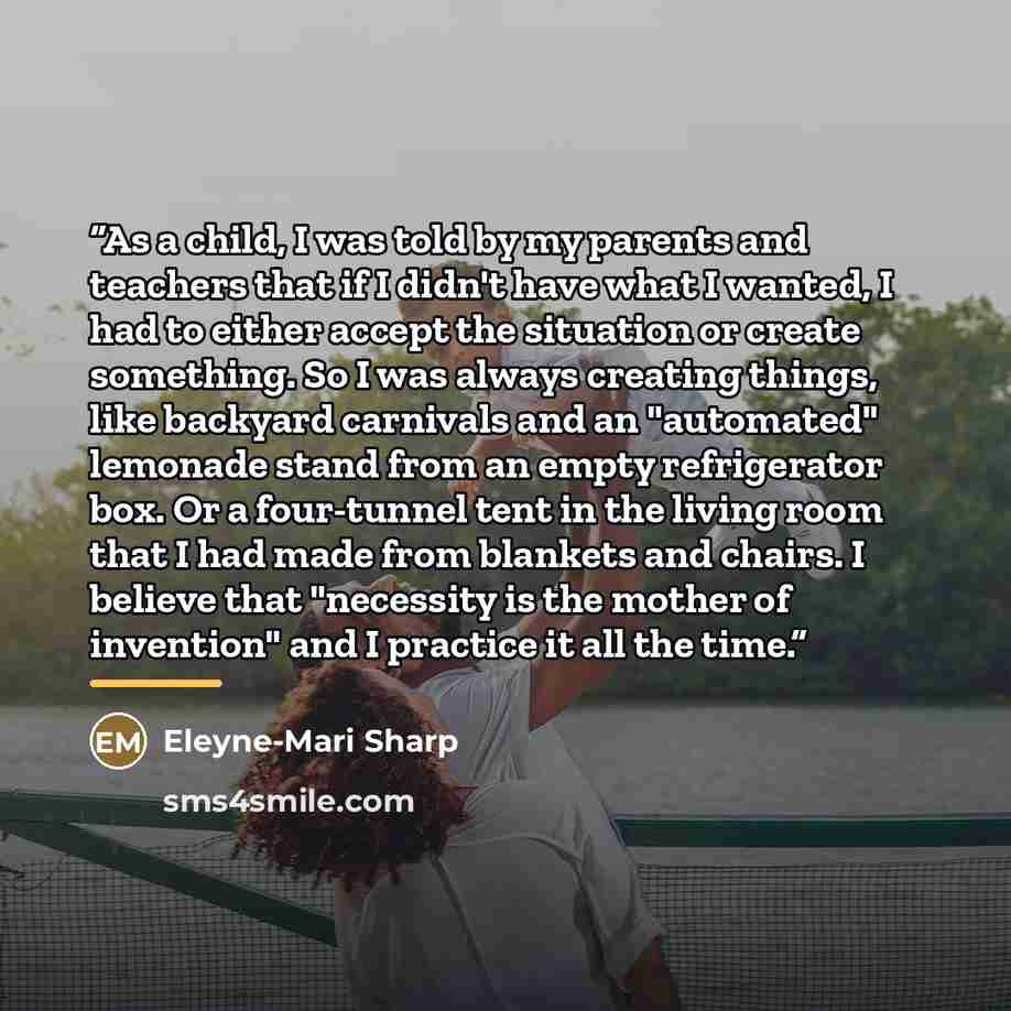 “As a child, I was told by my parents and teachers that if I didn't have what I wanted, I had to either accept the situation or create something. So I was always creating things, like backyard carnivals and an "automated" lemonade stand from an empty refrigerator box. Or a four-tunnel tent in the…” quote by Eleyne-Mari Sharp