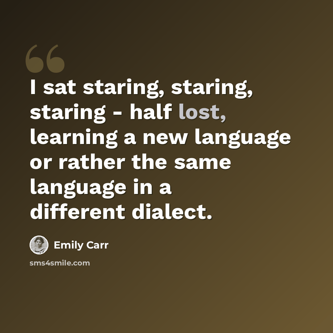 “I sat staring, staring, staring - half lost, learning a new language or rather the same language in a different dialect.” quote by Emily Carr