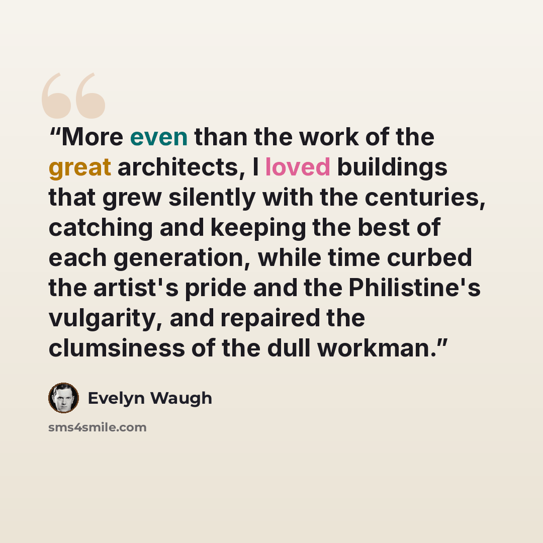 “More even than the work of the great architects, I loved buildings that grew silently with the centuries, catching and keeping the best of each generation, while time curbed the artist's pride and the Philistine's vulgarity, and repaired the clumsiness of the dull workman.” quote by Evelyn Waugh