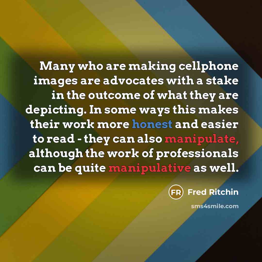 “Many who are making cellphone images are advocates with a stake in the outcome of what they are depicting. In some ways this makes their work more honest and easier to read - they can also manipulate, although the work of professionals can be quite manipulative as well.” quote by Fred Ritchin