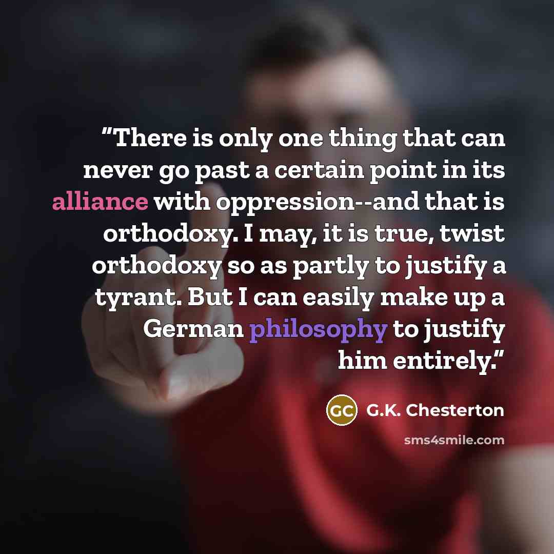 “There is only one thing that can never go past a certain point in its alliance with oppression--and that is orthodoxy. I may, it is true, twist orthodoxy so as partly to justify a tyrant. But I can easily make up a German philosophy to justify him entirely.” quote by G.K. Chesterton