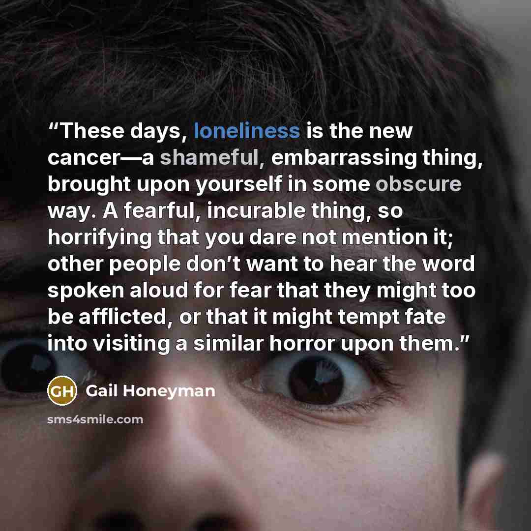 “These days, loneliness is the new cancer—a shameful, embarrassing thing, brought upon yourself in some obscure way. A fearful, incurable thing, so horrifying that you dare not mention it; other people don’t want to hear the word spoken aloud for fear that they might too be afflicted, or that it…” quote by Gail Honeyman