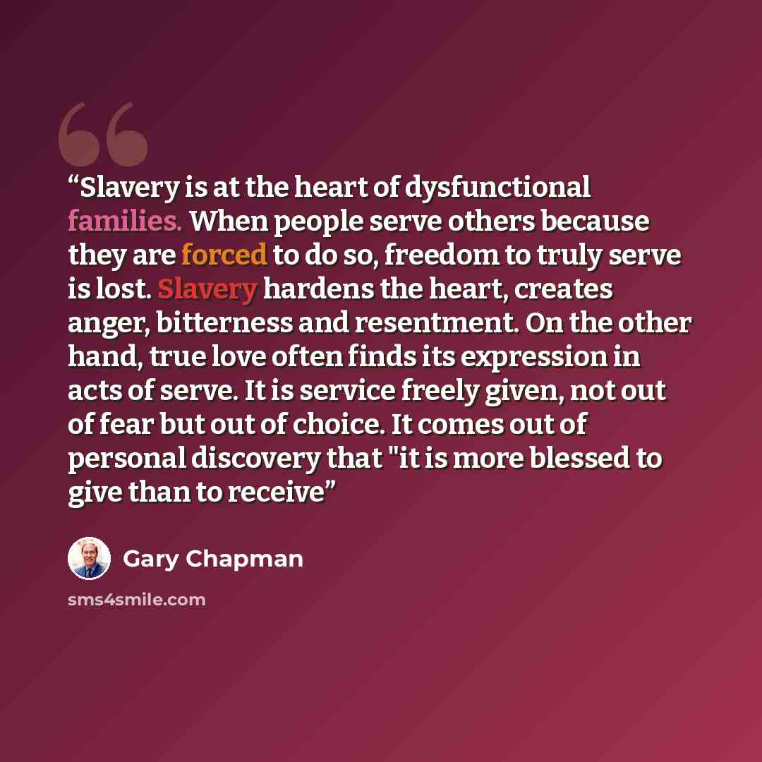 “Slavery is at the heart of dysfunctional families. When people serve others because they are forced to do so, freedom to truly serve is lost. Slavery hardens the heart, creates anger, bitterness and resentment. On the other hand, true love often finds its expression in acts of serve. It is service…” quote by Gary Chapman
