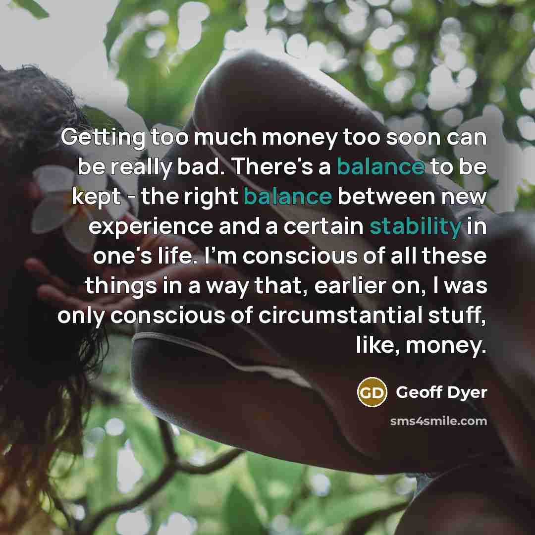 “Getting too much money too soon can be really bad. There's a balance to be kept - the right balance between new experience and a certain stability in one's life. I'm conscious of all these things in a way that, earlier on, I was only conscious of circumstantial stuff, like, money.” quote by Geoff Dyer