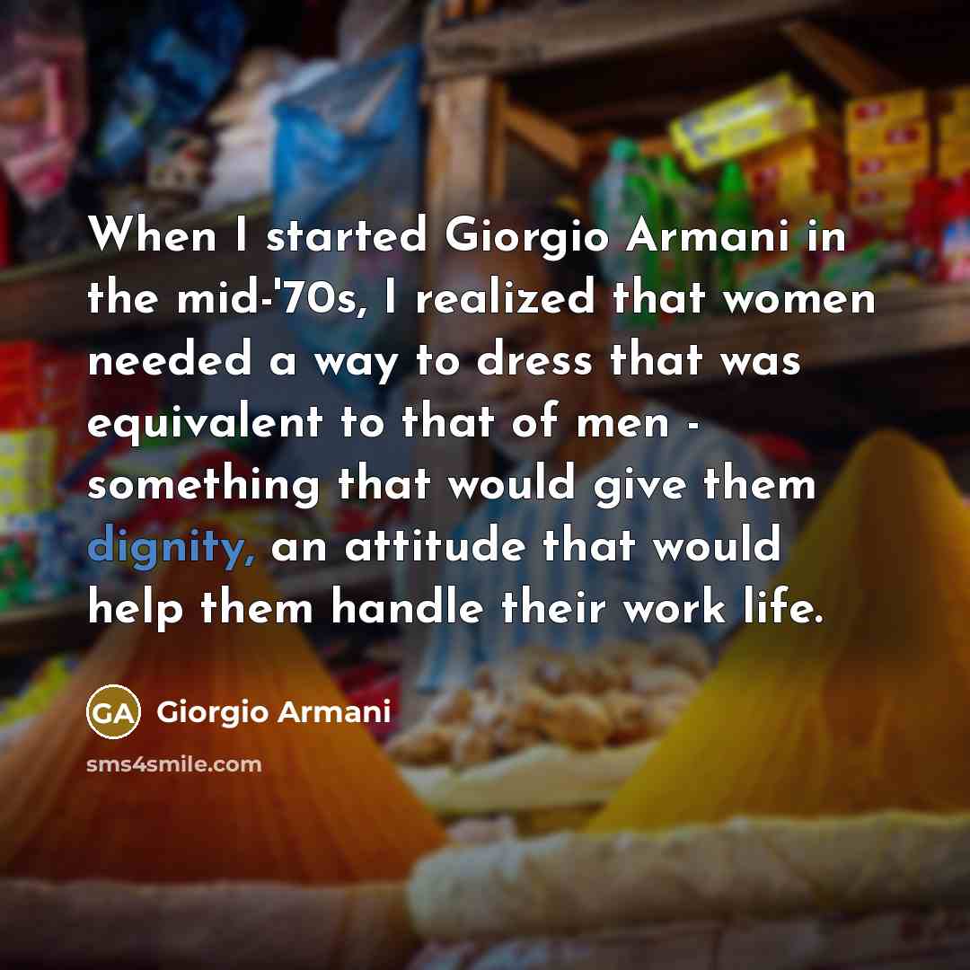 “When I started Giorgio Armani in the mid-'70s, I realized that women needed a way to dress that was equivalent to that of men - something that would give them dignity, an attitude that would help them handle their work life.” quote by Giorgio Armani