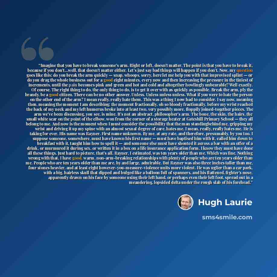 “Imagine that you have to break someone’s arm. Right or left, doesn’t matter. The point is that you have to break it, because if you don’t…well, that doesn’t matter either. Let’s just say bad things will happen if you don’t. Now, my question goes like this: do you break the arm quickly — snap…” quote by Hugh Laurie