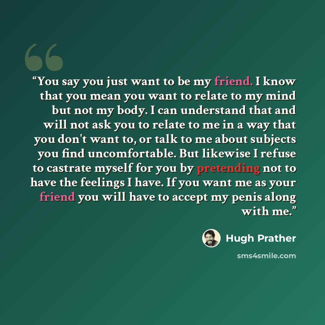 “You say you just want to be my friend. I know that you mean you want to relate to my mind but not my body. I can understand that and will not ask you to relate to me in a way that you don't want to, or talk to me about subjects you find uncomfortable. But likewise I refuse to castrate myself for…” quote by Hugh Prather